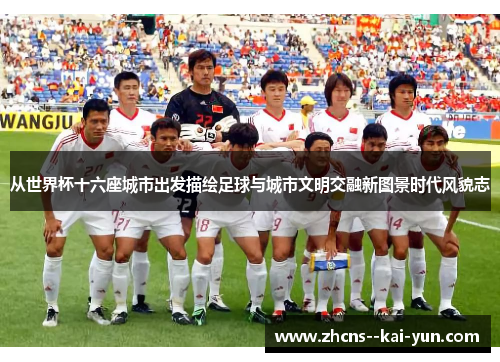 从世界杯十六座城市出发描绘足球与城市文明交融新图景时代风貌志