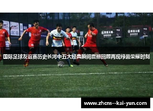 国际足球友谊赛历史长河中五大经典瞬间震撼回顾再现绿茵荣耀时刻