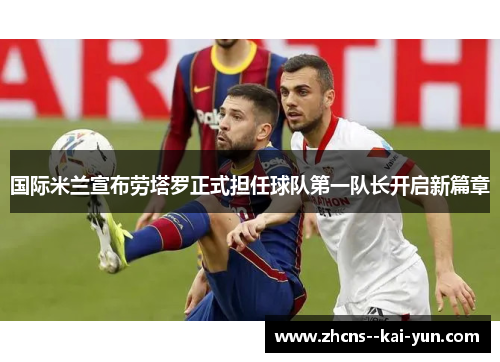 国际米兰宣布劳塔罗正式担任球队第一队长开启新篇章 国际米兰宣布劳塔罗正式担任球队第一队长开启新篇章