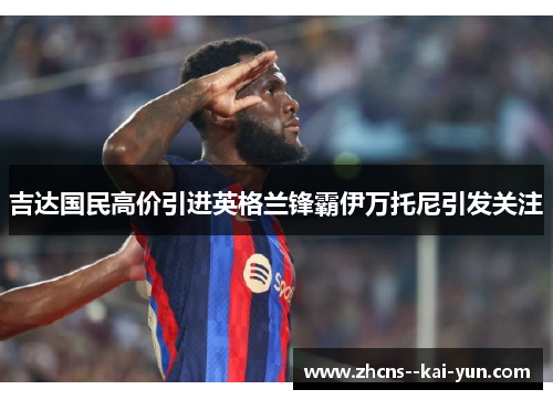 吉达国民高价引进英格兰锋霸伊万托尼引发关注