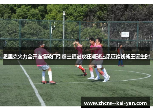 恩里克火力全开连场破门引爆三镇进攻狂潮球迷见证锋线新王诞生时