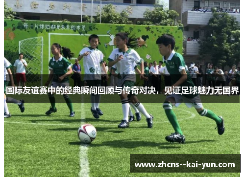 国际友谊赛中的经典瞬间回顾与传奇对决，见证足球魅力无国界