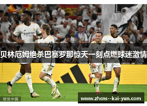 贝林厄姆绝杀巴塞罗那惊天一刻点燃球迷激情